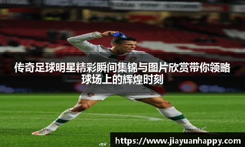 传奇足球明星精彩瞬间集锦与图片欣赏带你领略球场上的辉煌时刻